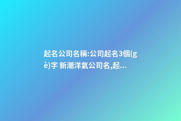 起名公司名稱:公司起名3個(gè)字 新潮洋氣公司名,起名之家